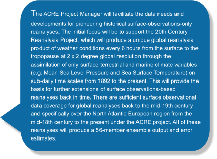 The ACRE Project Manager will facilitate the data needs and developments for pioneering historical surface-observations-only reanalyses. The initial focus will be to support the 20th Century Reanalysis Project, which will produce a unique global reanalysis product of weather conditions every 6 hours from the surface to the tropopause at 2 x 2 degree global resolution through the assimilation of only surface terrestrial and marine climate variables (e.g. Mean Sea Level Pressure and Sea Surface Temperature) on sub-daily time scales from 1892 to the present. This will provide the basis for further extensions of surface observations-based reanalyses back in time. There are sufficient surface observational data coverage for global reanalyses back to the mid-19th century and specifically over the North Atlantic-European region from the mid-18th century to the present under the ACRE project. All of these reanalyses will produce a 56-member ensemble output and error estimates.