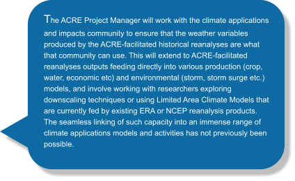 The ACRE Project Manager will work with the climate applications and impacts community to ensure that the weather variables produced by the ACRE-facilitated historical reanalyses are what that community can use. This will extend to ACRE-facilitated reanalyses outputs feeding directly into various production (crop, water, economic etc) and environmental (storm, storm surge etc.) models, and involve working with researchers exploring downscaling techniques or using Limited Area Climate Models that are currently fed by existing ERA or NCEP reanalysis products. The seamless linking of such capacity into an immense range of climate applications models and activities has not previously been possible.